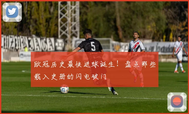 欧冠历史最快进球诞生！盘点那些载入史册的闪电破门