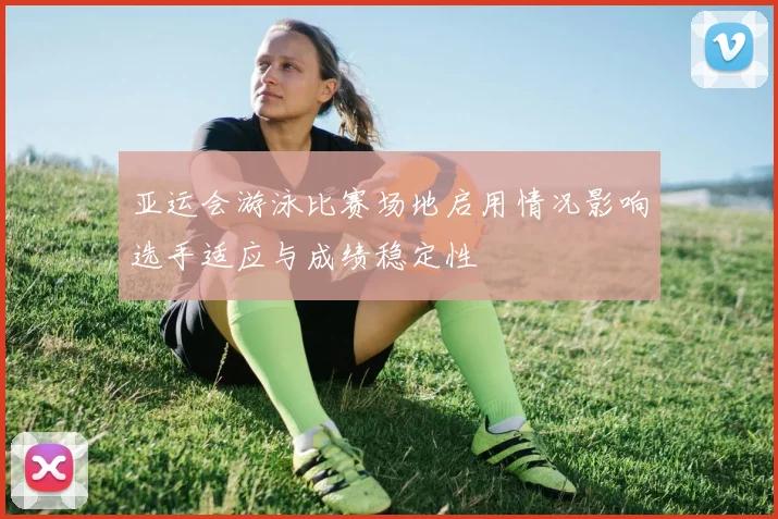 亚运会游泳比赛场地启用情况影响选手适应与成绩稳定性