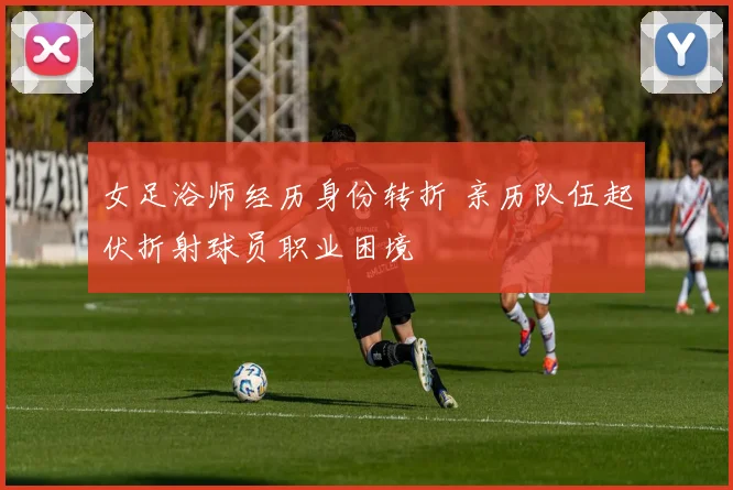 女足浴师经历身份转折 亲历队伍起伏折射球员职业困境