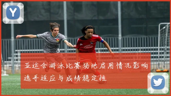 亚运会游泳比赛场地启用情况影响选手适应与成绩稳定性