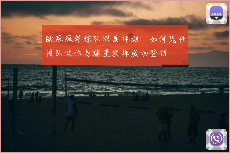 欧冠冠军球队深度评测：如何凭借团队协作与球星发挥成功登顶