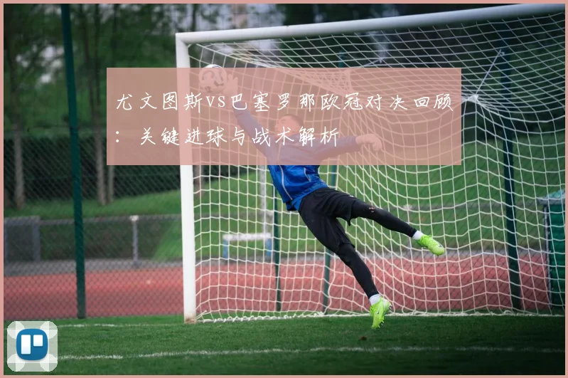 尤文图斯vs巴塞罗那欧冠对决回顾：关键进球与战术解析