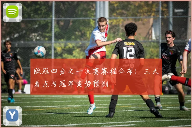 欧冠四分之一决赛赛程公布：三大看点与冠军走势预测