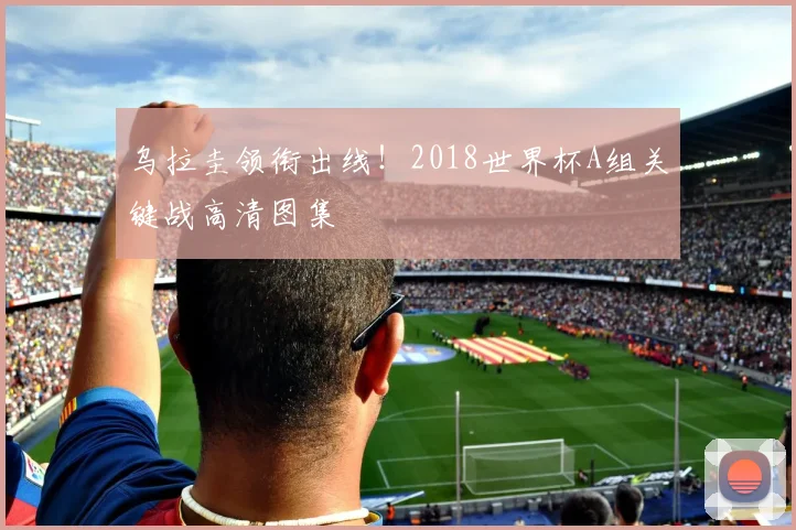 乌拉圭领衔出线！2018世界杯A组关键战高清图集