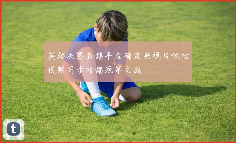 英超决赛直播平台确定央视与咪咕视频同步转播冠军之战