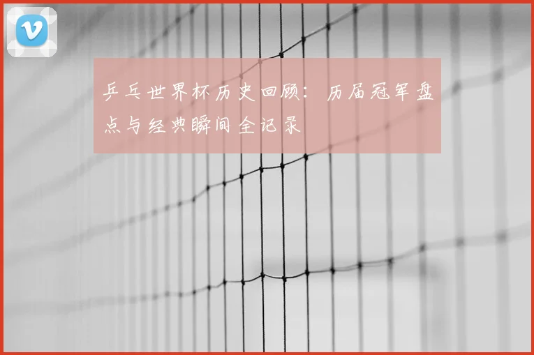 乒乓世界杯历史回顾：历届冠军盘点与经典瞬间全记录