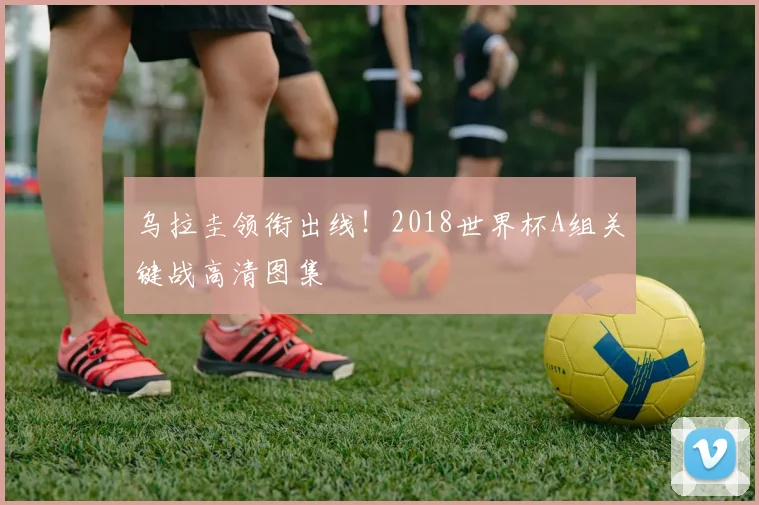 乌拉圭领衔出线！2018世界杯A组关键战高清图集